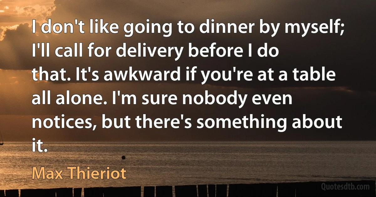 I don't like going to dinner by myself; I'll call for delivery before I do that. It's awkward if you're at a table all alone. I'm sure nobody even notices, but there's something about it. (Max Thieriot)