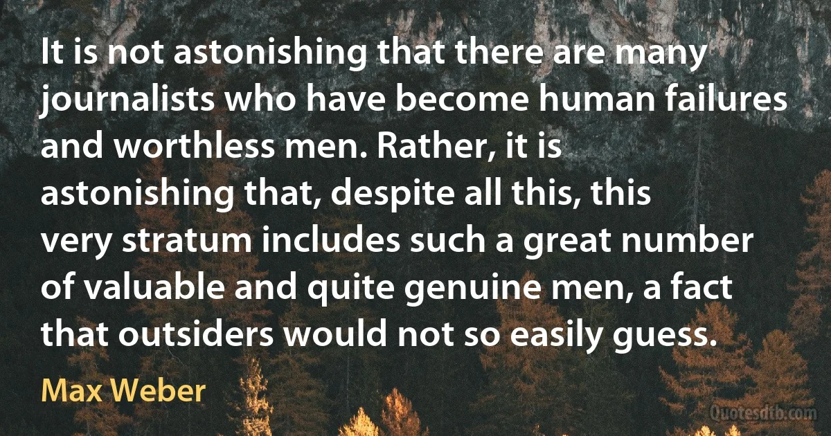 It is not astonishing that there are many journalists who have become human failures and worthless men. Rather, it is astonishing that, despite all this, this very stratum includes such a great number of valuable and quite genuine men, a fact that outsiders would not so easily guess. (Max Weber)