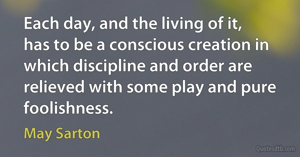 Each day, and the living of it, has to be a conscious creation in which discipline and order are relieved with some play and pure foolishness. (May Sarton)