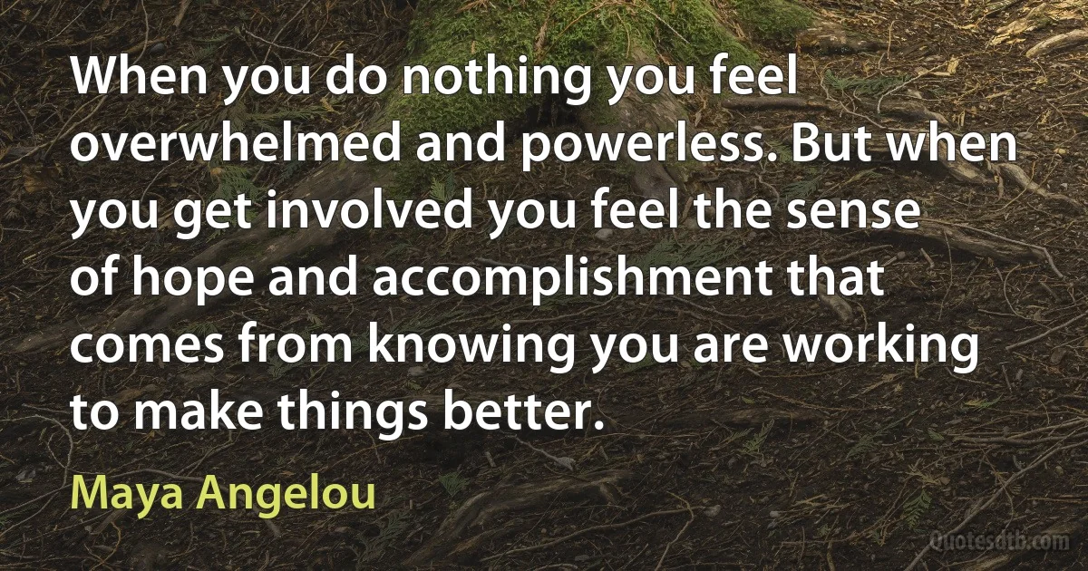 When you do nothing you feel overwhelmed and powerless. But when you get involved you feel the sense of hope and accomplishment that comes from knowing you are working to make things better. (Maya Angelou)