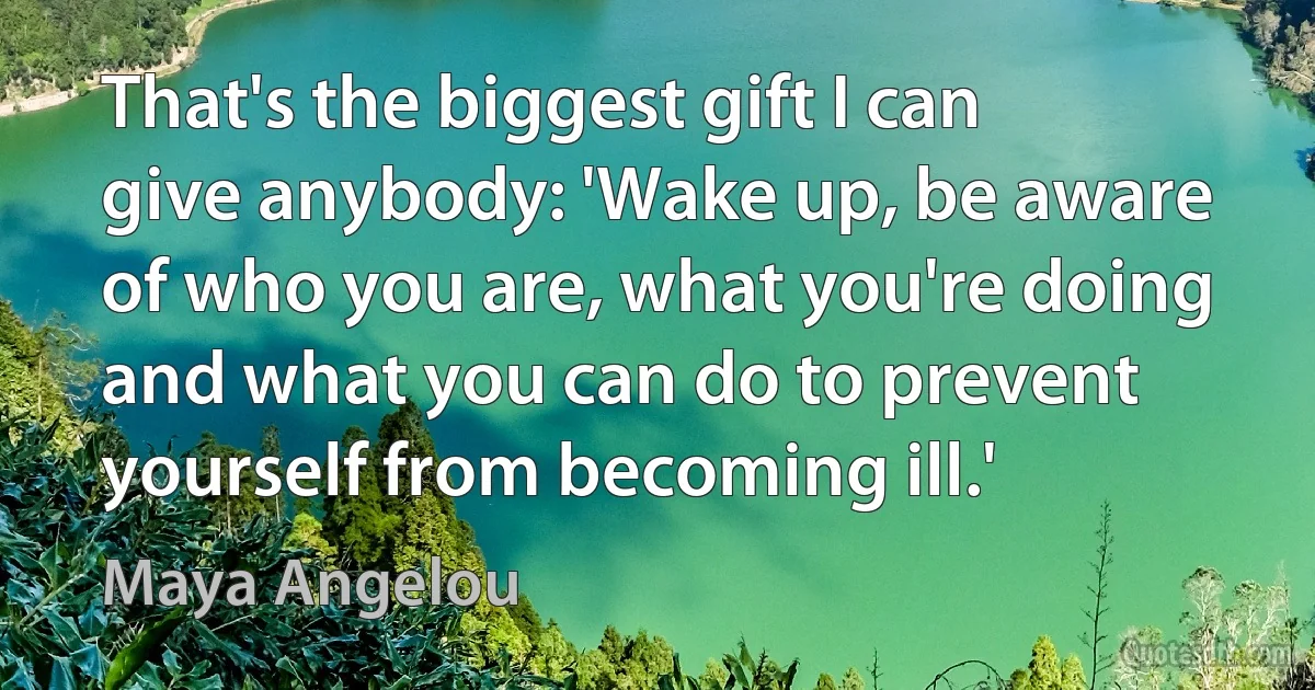 That's the biggest gift I can give anybody: 'Wake up, be aware of who you are, what you're doing and what you can do to prevent yourself from becoming ill.' (Maya Angelou)