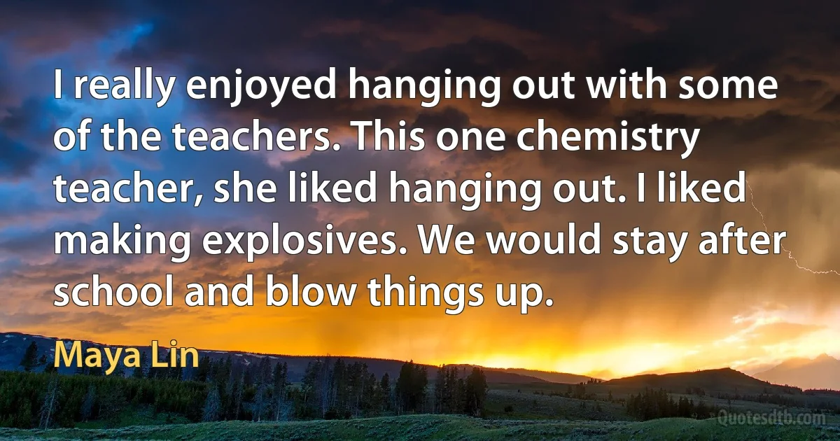 I really enjoyed hanging out with some of the teachers. This one chemistry teacher, she liked hanging out. I liked making explosives. We would stay after school and blow things up. (Maya Lin)