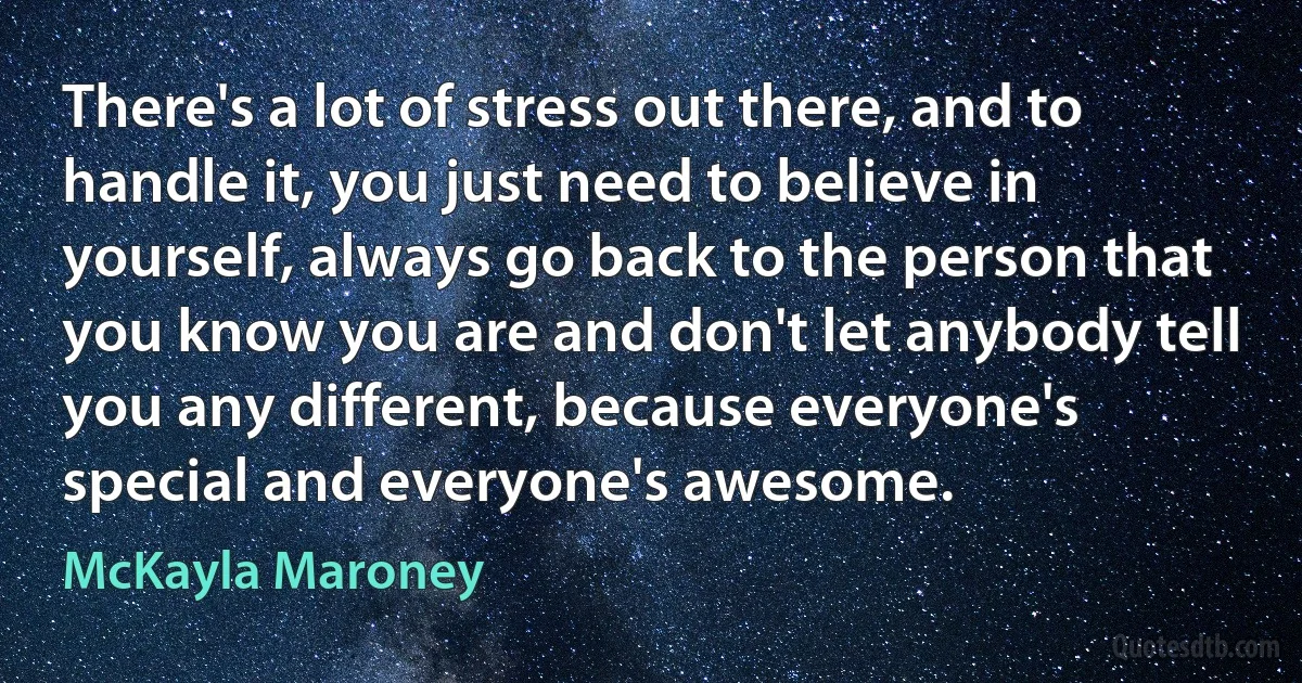 There's a lot of stress out there, and to handle it, you just need to believe in yourself, always go back to the person that you know you are and don't let anybody tell you any different, because everyone's special and everyone's awesome. (McKayla Maroney)