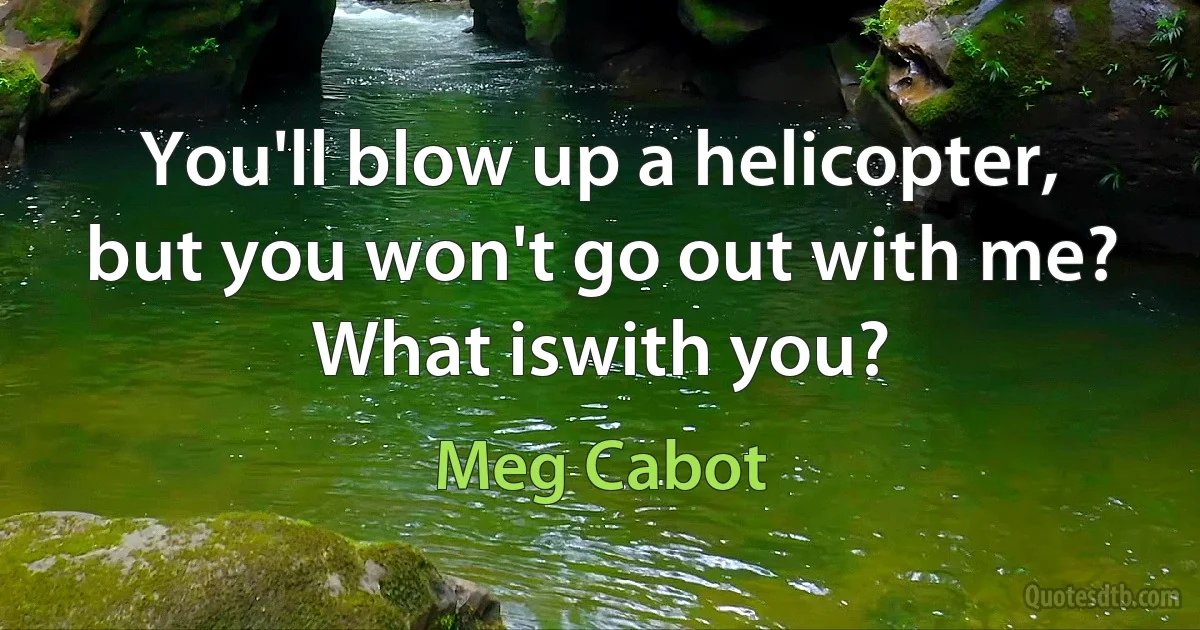 You'll blow up a helicopter, but you won't go out with me? What iswith you? (Meg Cabot)