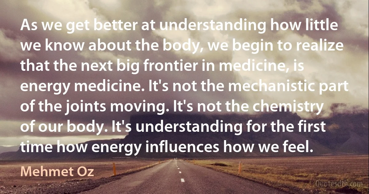 As we get better at understanding how little we know about the body, we begin to realize that the next big frontier in medicine, is energy medicine. It's not the mechanistic part of the joints moving. It's not the chemistry of our body. It's understanding for the first time how energy influences how we feel. (Mehmet Oz)