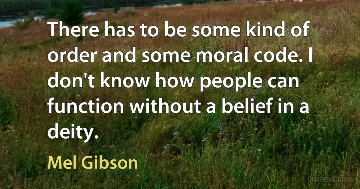 There has to be some kind of order and some moral code. I don't know how people can function without a belief in a deity. (Mel Gibson)