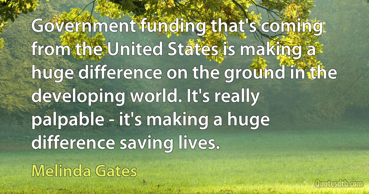 Government funding that's coming from the United States is making a huge difference on the ground in the developing world. It's really palpable - it's making a huge difference saving lives. (Melinda Gates)