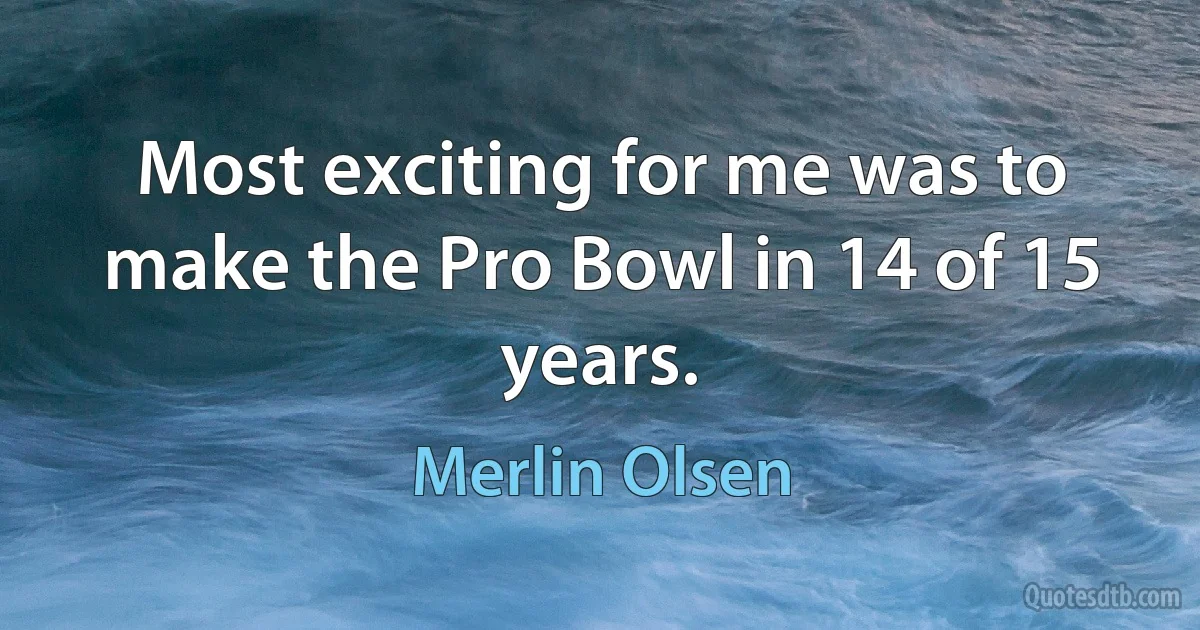 Most exciting for me was to make the Pro Bowl in 14 of 15 years. (Merlin Olsen)