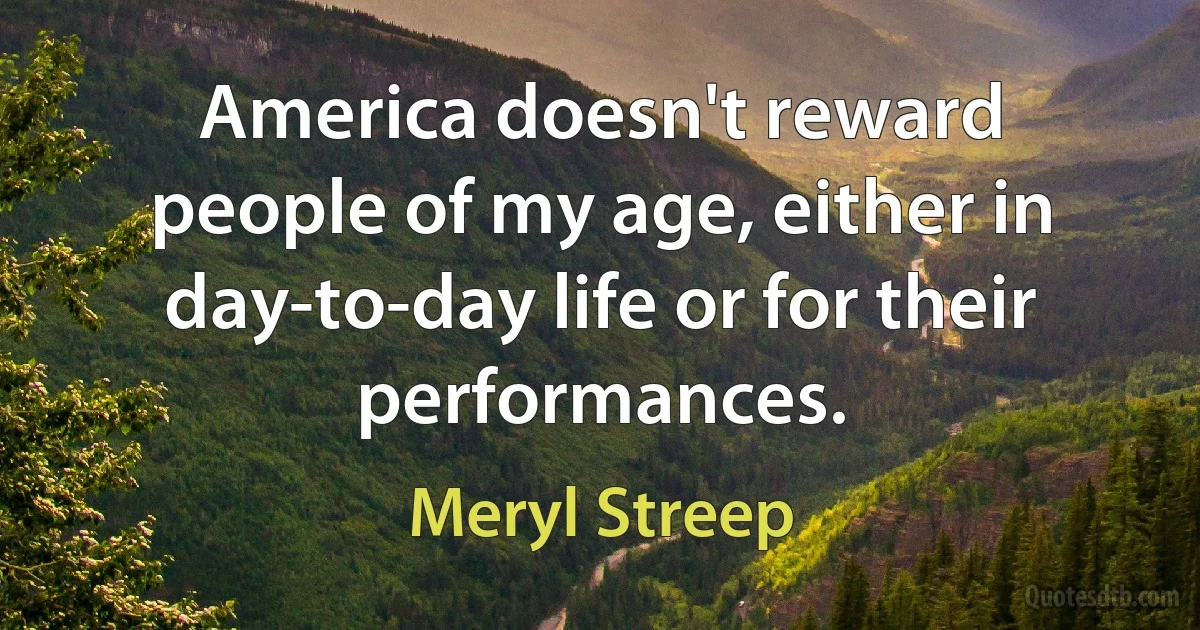 America doesn't reward people of my age, either in day-to-day life or for their performances. (Meryl Streep)