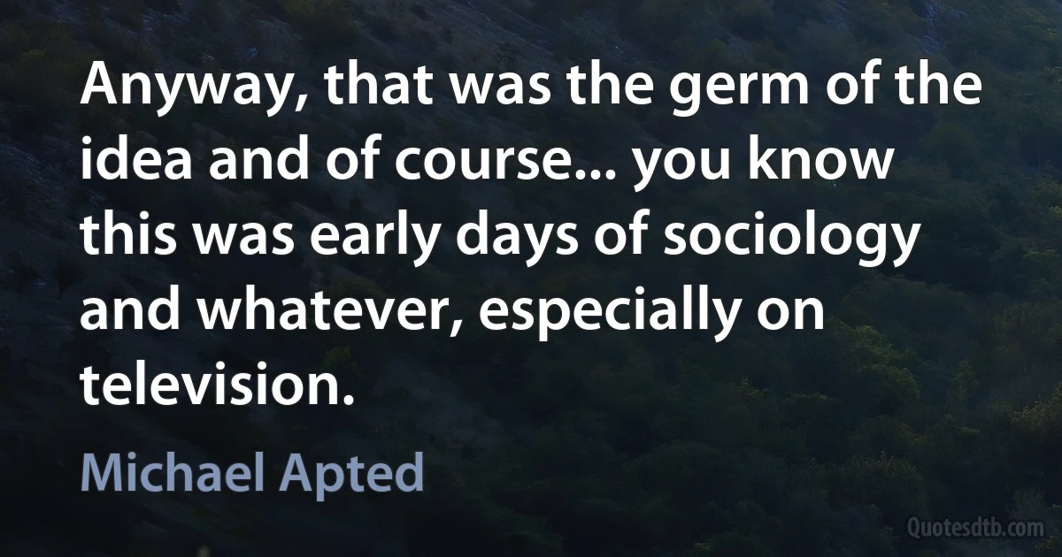 Anyway, that was the germ of the idea and of course... you know this was early days of sociology and whatever, especially on television. (Michael Apted)