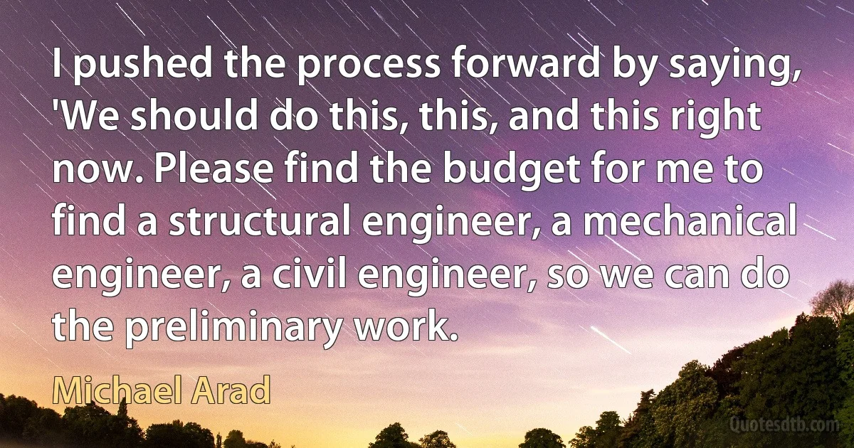 I pushed the process forward by saying, 'We should do this, this, and this right now. Please find the budget for me to find a structural engineer, a mechanical engineer, a civil engineer, so we can do the preliminary work. (Michael Arad)