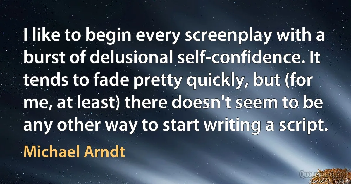 I like to begin every screenplay with a burst of delusional self-confidence. It tends to fade pretty quickly, but (for me, at least) there doesn't seem to be any other way to start writing a script. (Michael Arndt)