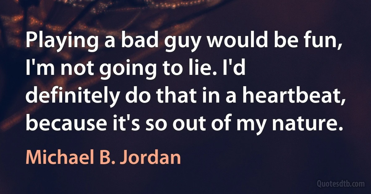 Playing a bad guy would be fun, I'm not going to lie. I'd definitely do that in a heartbeat, because it's so out of my nature. (Michael B. Jordan)