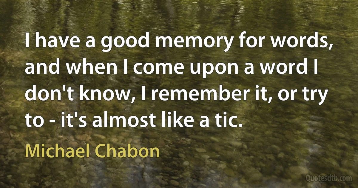 I have a good memory for words, and when I come upon a word I don't know, I remember it, or try to - it's almost like a tic. (Michael Chabon)