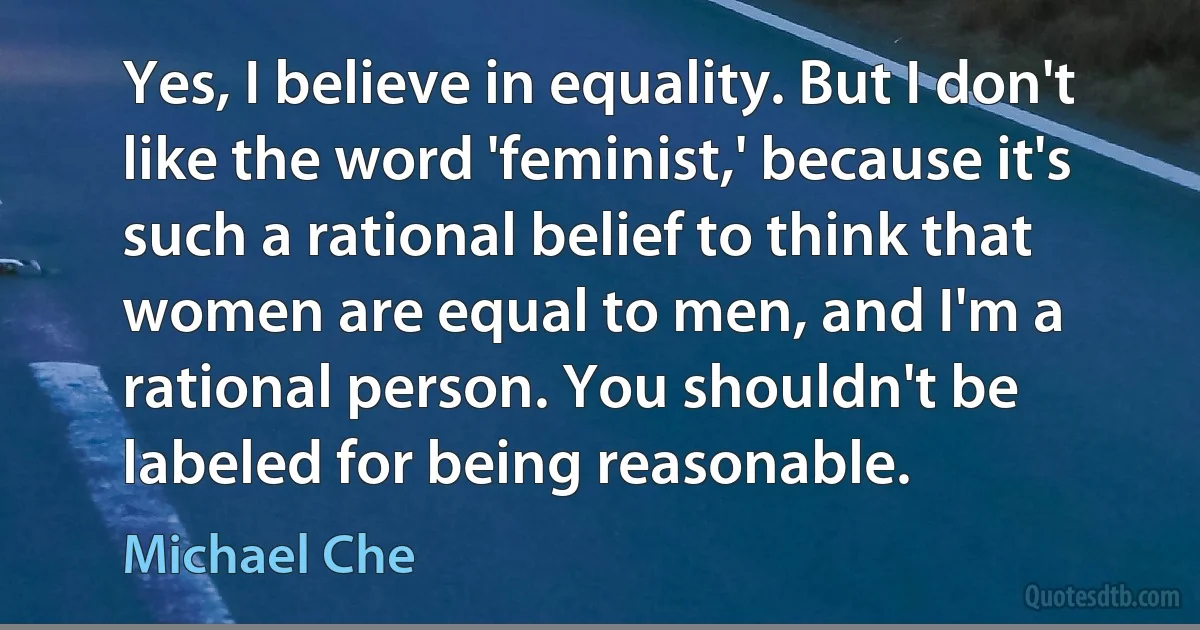 Yes, I believe in equality. But I don't like the word 'feminist,' because it's such a rational belief to think that women are equal to men, and I'm a rational person. You shouldn't be labeled for being reasonable. (Michael Che)