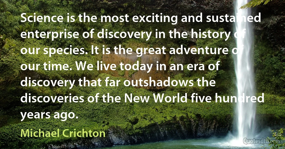 Science is the most exciting and sustained enterprise of discovery in the history of our species. It is the great adventure of our time. We live today in an era of discovery that far outshadows the discoveries of the New World five hundred years ago. (Michael Crichton)