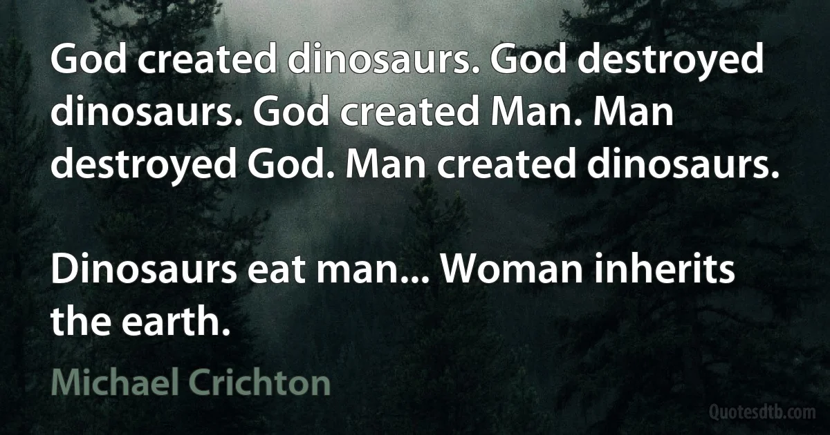 God created dinosaurs. God destroyed dinosaurs. God created Man. Man destroyed God. Man created dinosaurs.

Dinosaurs eat man... Woman inherits the earth. (Michael Crichton)