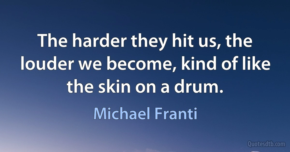 The harder they hit us, the louder we become, kind of like the skin on a drum. (Michael Franti)