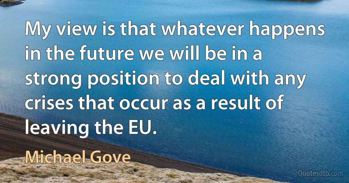 My view is that whatever happens in the future we will be in a strong position to deal with any crises that occur as a result of leaving the EU. (Michael Gove)