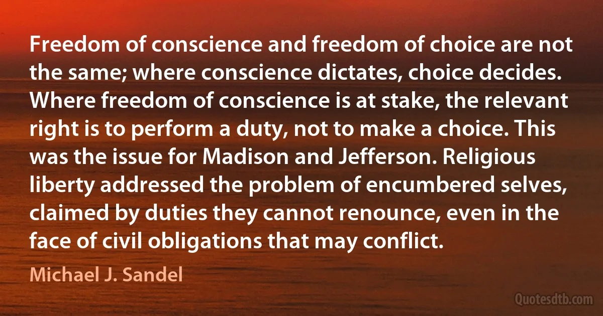 Freedom of conscience and freedom of choice are not the same; where conscience dictates, choice decides. Where freedom of conscience is at stake, the relevant right is to perform a duty, not to make a choice. This was the issue for Madison and Jefferson. Religious liberty addressed the problem of encumbered selves, claimed by duties they cannot renounce, even in the face of civil obligations that may conflict. (Michael J. Sandel)