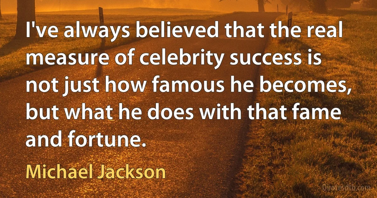 I've always believed that the real measure of celebrity success is not just how famous he becomes, but what he does with that fame and fortune. (Michael Jackson)