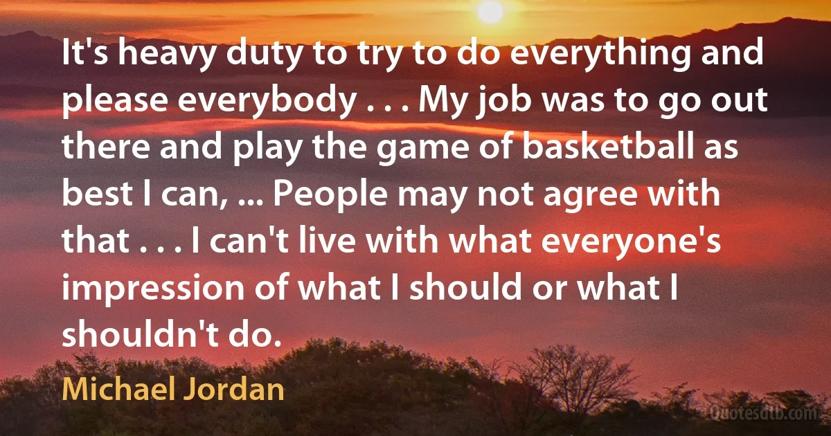 It's heavy duty to try to do everything and please everybody . . . My job was to go out there and play the game of basketball as best I can, ... People may not agree with that . . . I can't live with what everyone's impression of what I should or what I shouldn't do. (Michael Jordan)