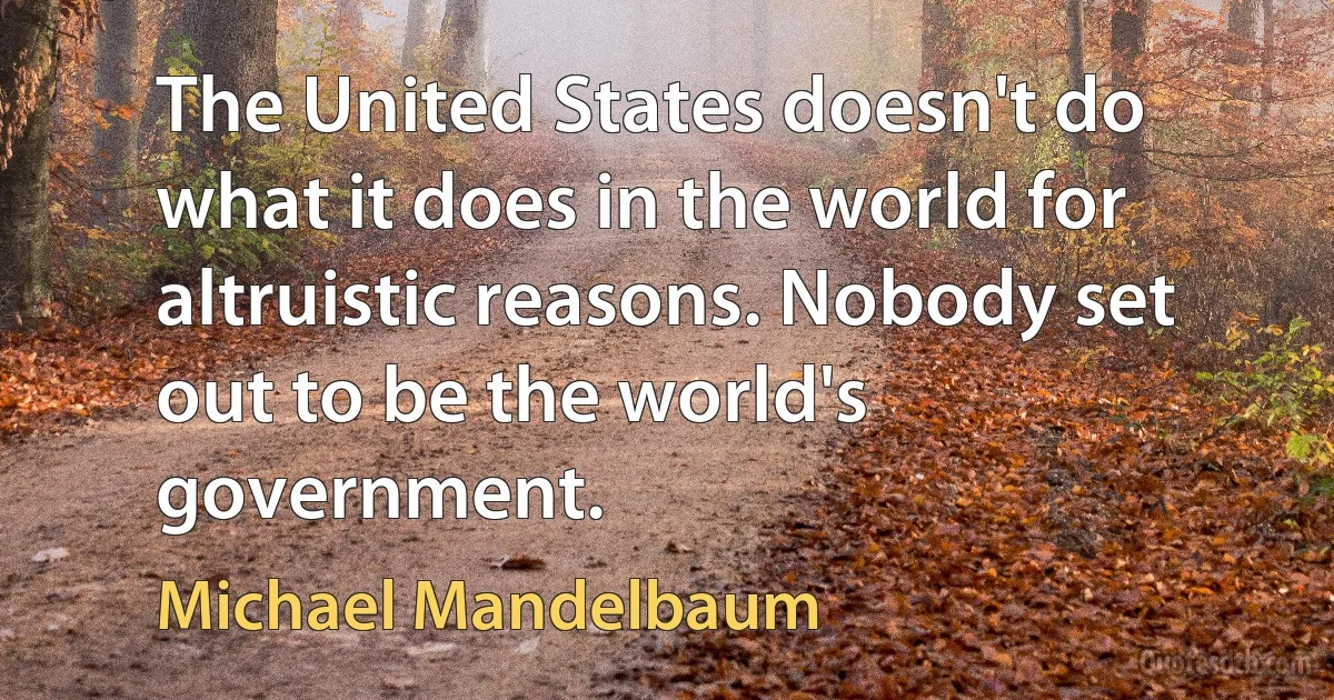 The United States doesn't do what it does in the world for altruistic reasons. Nobody set out to be the world's government. (Michael Mandelbaum)