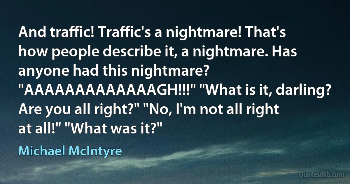 And traffic! Traffic's a nightmare! That's how people describe it, a nightmare. Has anyone had this nightmare? "AAAAAAAAAAAAAGH!!!" "What is it, darling? Are you all right?" "No, I'm not all right at all!" "What was it?" (Michael McIntyre)