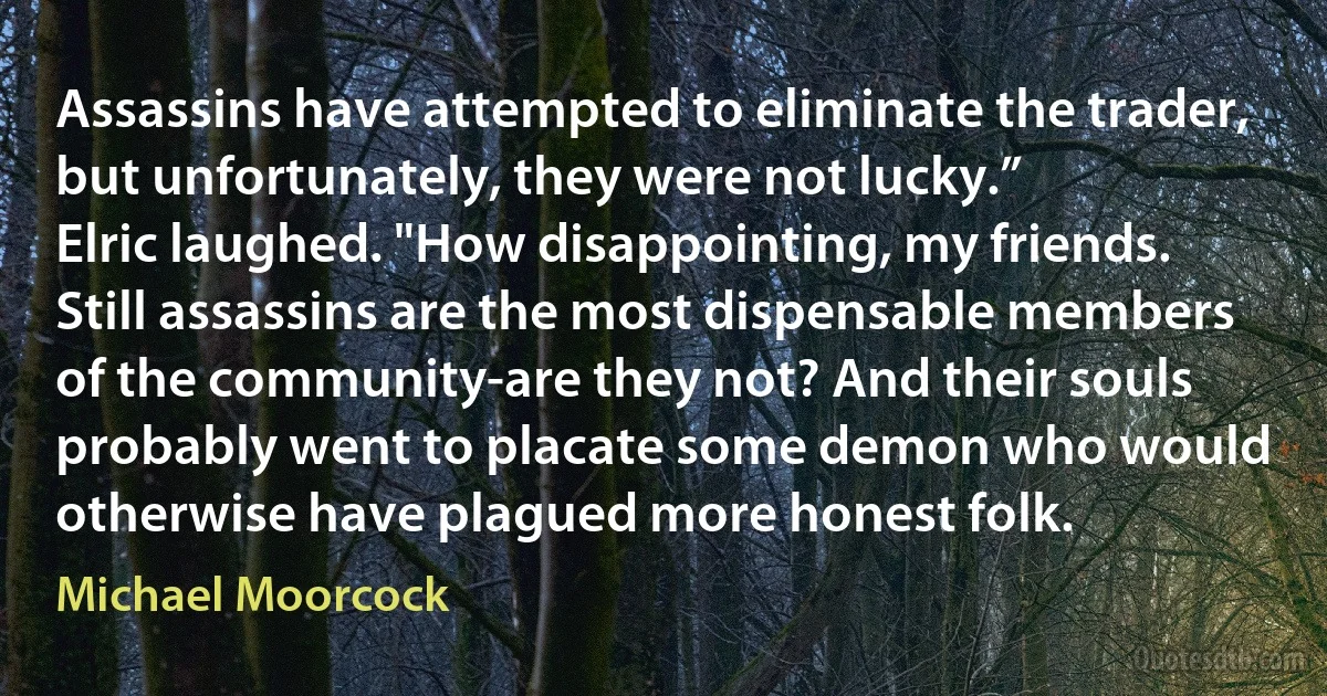 Assassins have attempted to eliminate the trader, but unfortunately, they were not lucky.”
Elric laughed. "How disappointing, my friends. Still assassins are the most dispensable members of the community-are they not? And their souls probably went to placate some demon who would otherwise have plagued more honest folk. (Michael Moorcock)