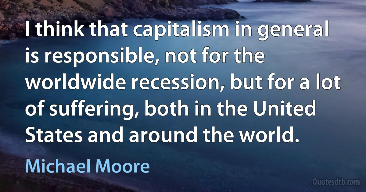 I think that capitalism in general is responsible, not for the worldwide recession, but for a lot of suffering, both in the United States and around the world. (Michael Moore)