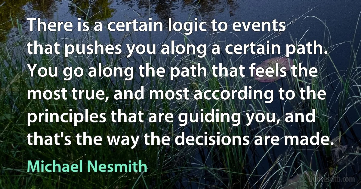 There is a certain logic to events that pushes you along a certain path. You go along the path that feels the most true, and most according to the principles that are guiding you, and that's the way the decisions are made. (Michael Nesmith)