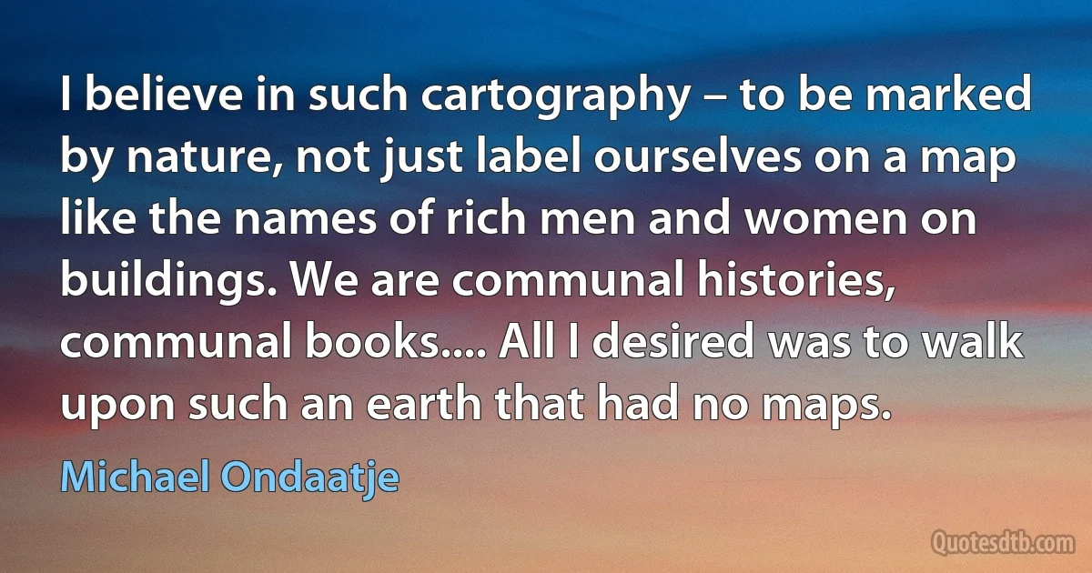 I believe in such cartography – to be marked by nature, not just label ourselves on a map like the names of rich men and women on buildings. We are communal histories, communal books.... All I desired was to walk upon such an earth that had no maps. (Michael Ondaatje)