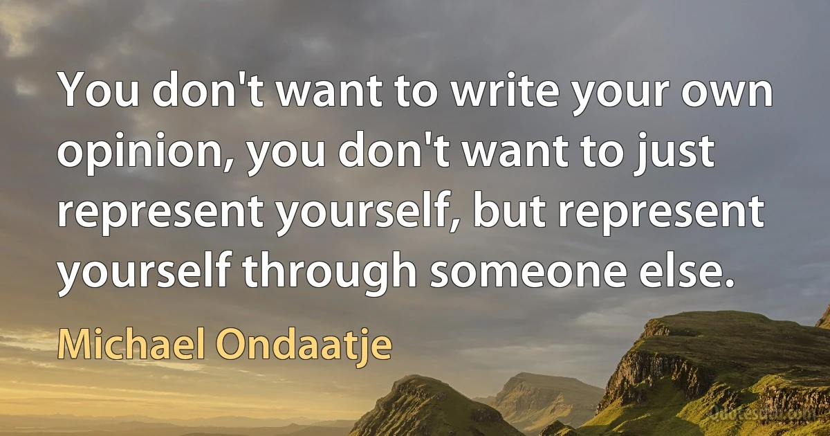 You don't want to write your own opinion, you don't want to just represent yourself, but represent yourself through someone else. (Michael Ondaatje)