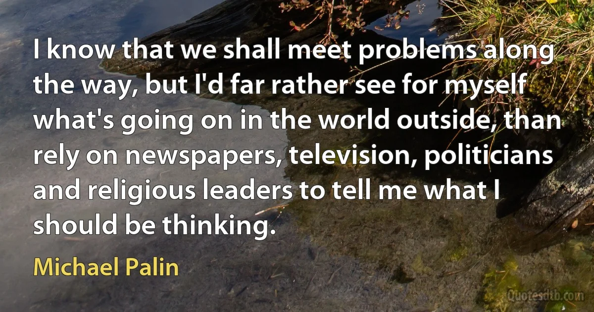 I know that we shall meet problems along the way, but I'd far rather see for myself what's going on in the world outside, than rely on newspapers, television, politicians and religious leaders to tell me what I should be thinking. (Michael Palin)