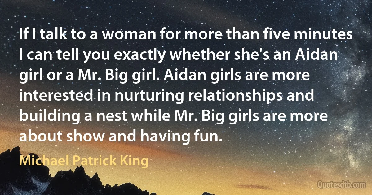 If I talk to a woman for more than five minutes I can tell you exactly whether she's an Aidan girl or a Mr. Big girl. Aidan girls are more interested in nurturing relationships and building a nest while Mr. Big girls are more about show and having fun. (Michael Patrick King)