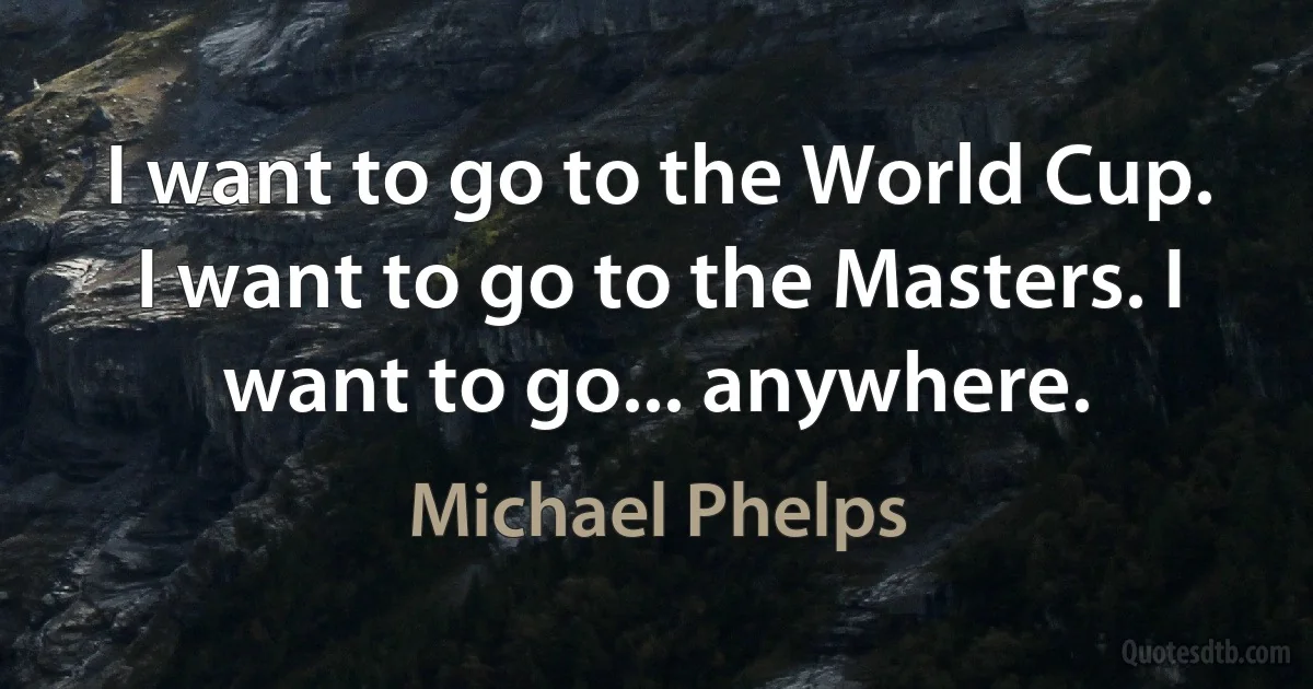 I want to go to the World Cup. I want to go to the Masters. I want to go... anywhere. (Michael Phelps)