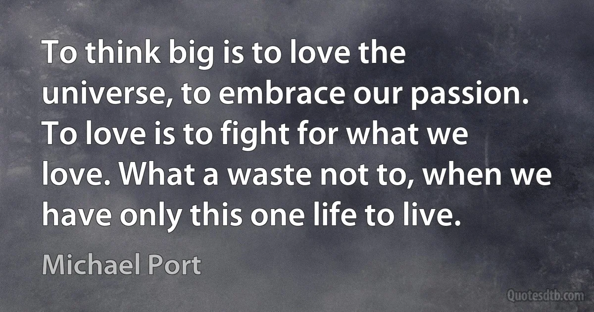 To think big is to love the universe, to embrace our passion. To love is to fight for what we love. What a waste not to, when we have only this one life to live. (Michael Port)