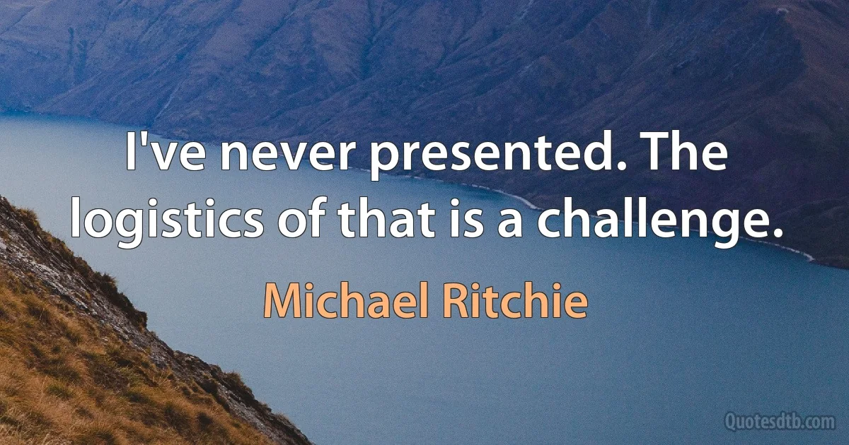 I've never presented. The logistics of that is a challenge. (Michael Ritchie)