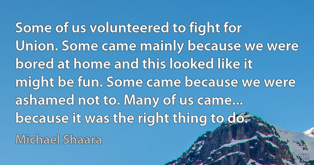 Some of us volunteered to fight for Union. Some came mainly because we were bored at home and this looked like it might be fun. Some came because we were ashamed not to. Many of us came... because it was the right thing to do. (Michael Shaara)