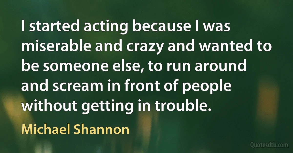 I started acting because I was miserable and crazy and wanted to be someone else, to run around and scream in front of people without getting in trouble. (Michael Shannon)