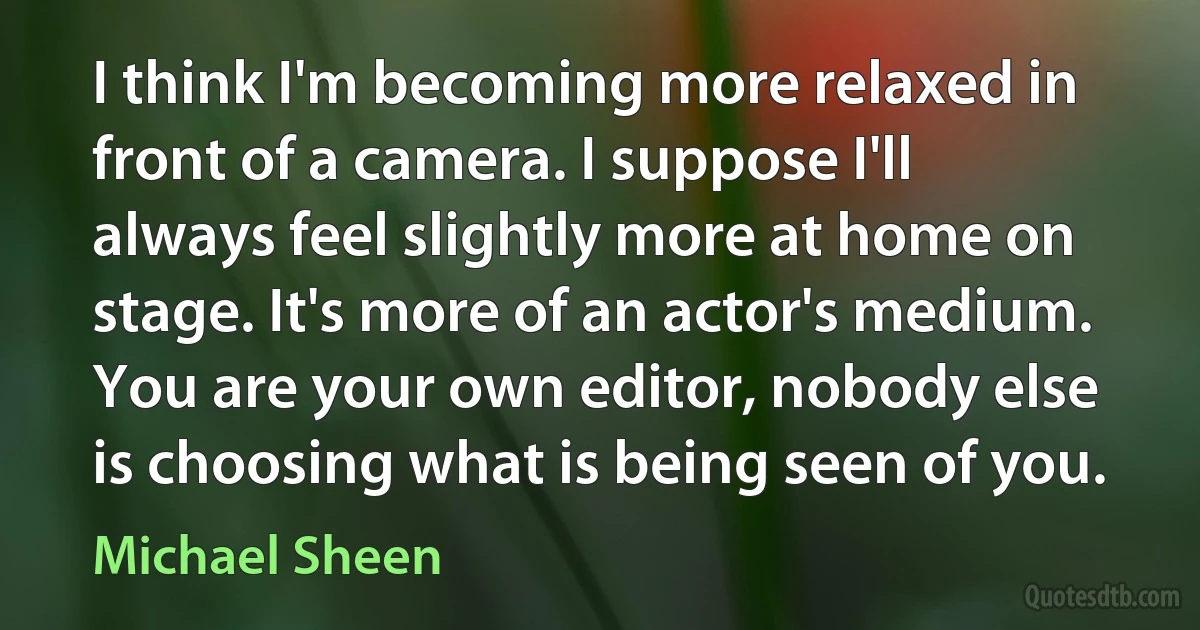 I think I'm becoming more relaxed in front of a camera. I suppose I'll always feel slightly more at home on stage. It's more of an actor's medium. You are your own editor, nobody else is choosing what is being seen of you. (Michael Sheen)