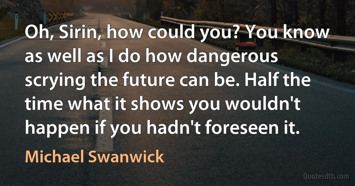 Oh, Sirin, how could you? You know as well as I do how dangerous scrying the future can be. Half the time what it shows you wouldn't happen if you hadn't foreseen it. (Michael Swanwick)