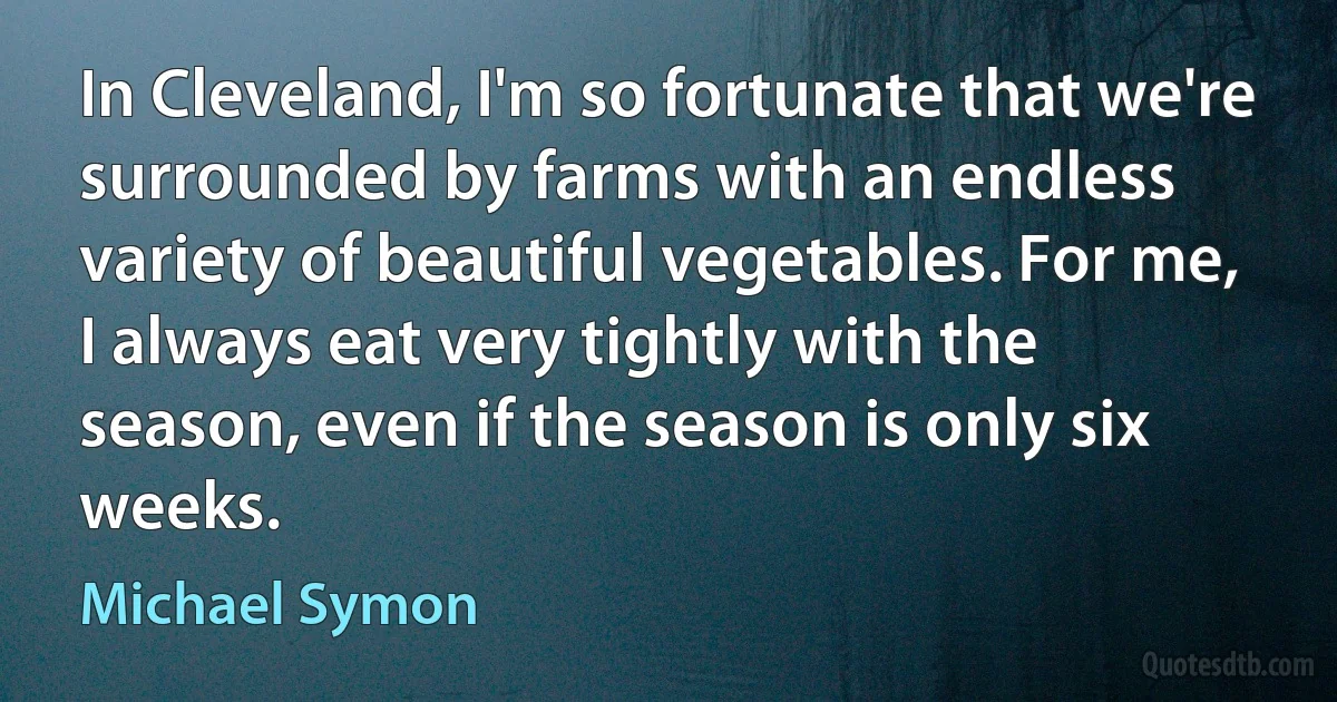 In Cleveland, I'm so fortunate that we're surrounded by farms with an endless variety of beautiful vegetables. For me, I always eat very tightly with the season, even if the season is only six weeks. (Michael Symon)