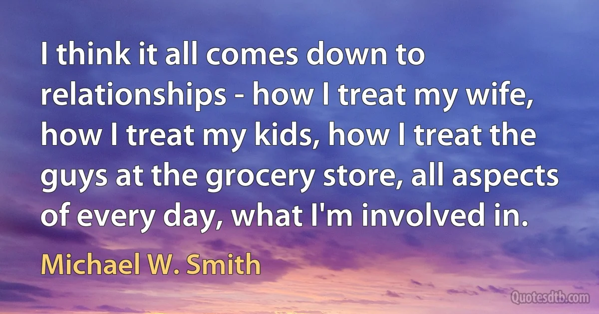 I think it all comes down to relationships - how I treat my wife, how I treat my kids, how I treat the guys at the grocery store, all aspects of every day, what I'm involved in. (Michael W. Smith)