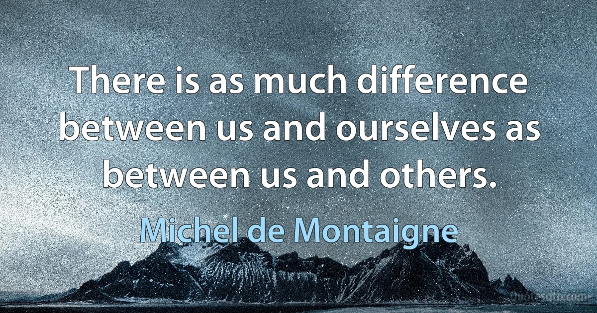 There is as much difference between us and ourselves as between us and others. (Michel de Montaigne)