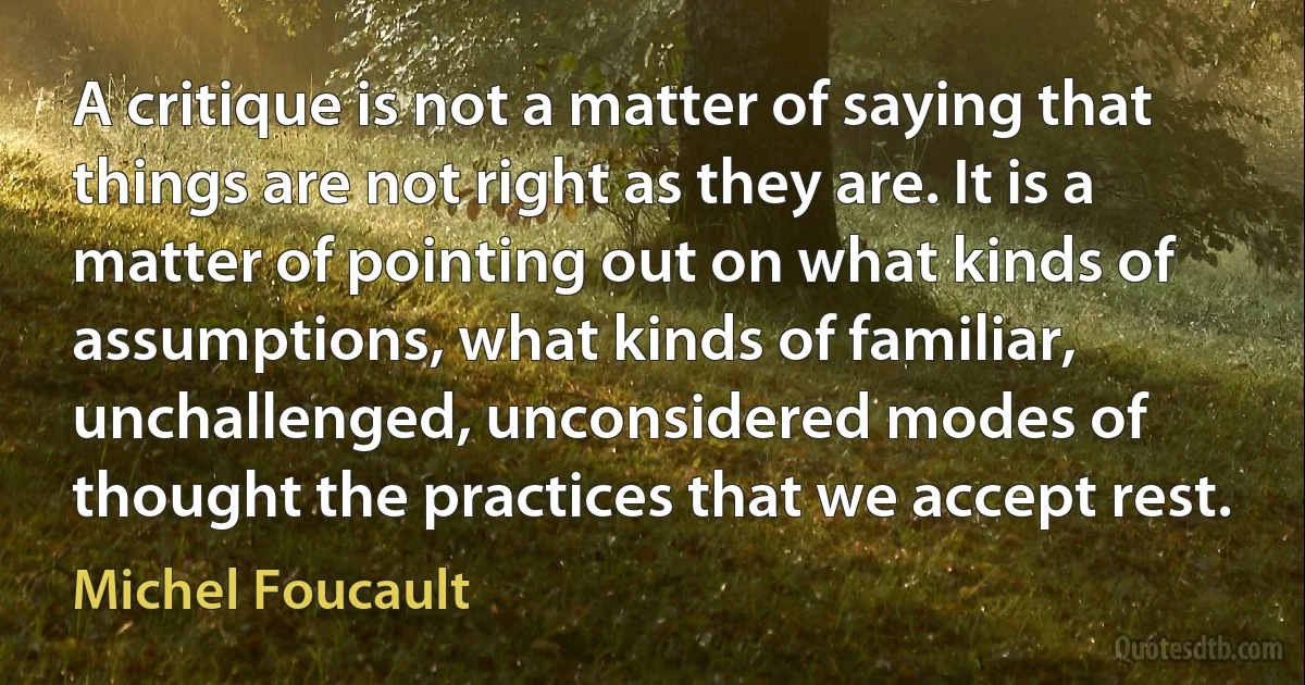 A critique is not a matter of saying that things are not right as they are. It is a matter of pointing out on what kinds of assumptions, what kinds of familiar, unchallenged, unconsidered modes of thought the practices that we accept rest. (Michel Foucault)