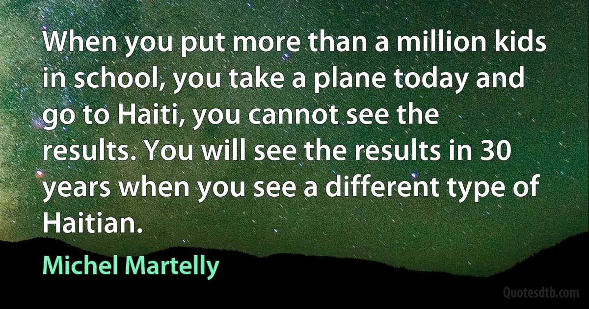 When you put more than a million kids in school, you take a plane today and go to Haiti, you cannot see the results. You will see the results in 30 years when you see a different type of Haitian. (Michel Martelly)