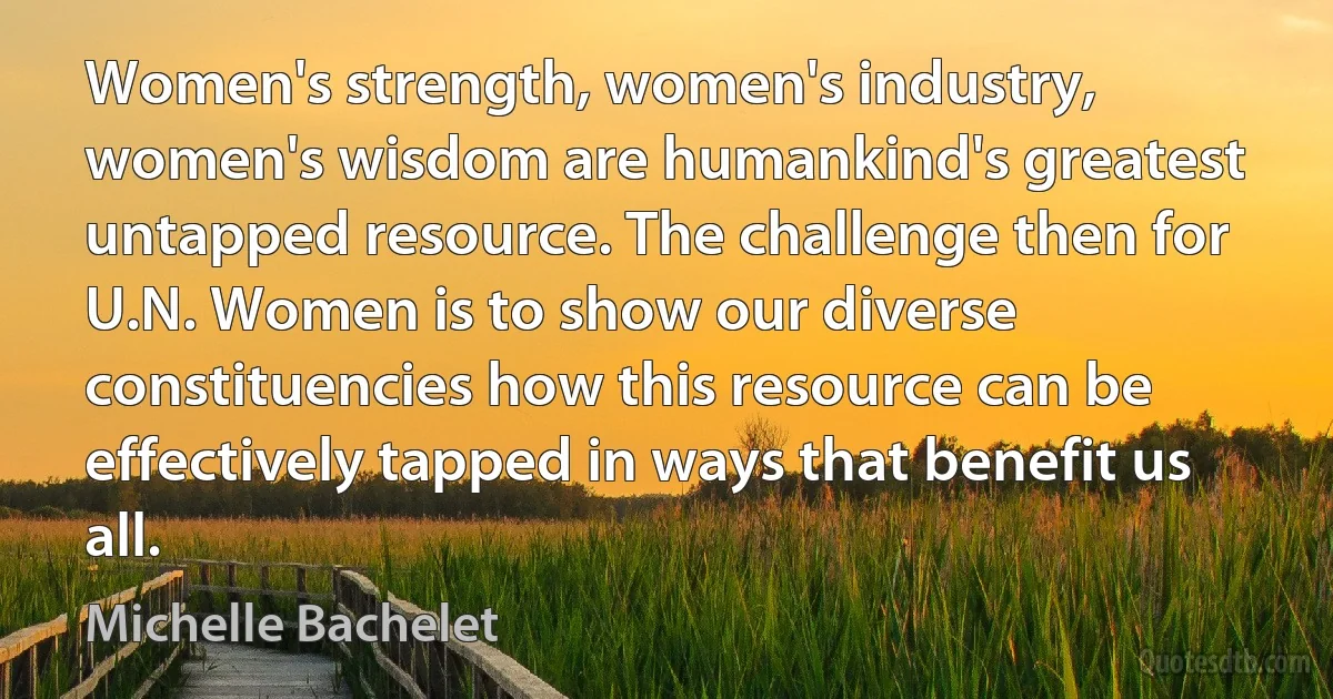 Women's strength, women's industry, women's wisdom are humankind's greatest untapped resource. The challenge then for U.N. Women is to show our diverse constituencies how this resource can be effectively tapped in ways that benefit us all. (Michelle Bachelet)