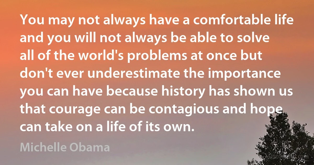 You may not always have a comfortable life and you will not always be able to solve all of the world's problems at once but don't ever underestimate the importance you can have because history has shown us that courage can be contagious and hope can take on a life of its own. (Michelle Obama)