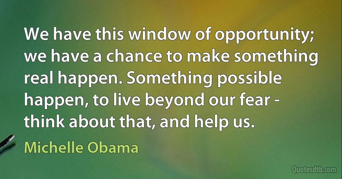 We have this window of opportunity; we have a chance to make something real happen. Something possible happen, to live beyond our fear - think about that, and help us. (Michelle Obama)